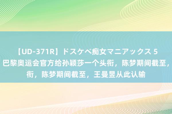 【UD-371R】ドスケベ痴女マニアックス 5 女教師＆女医編 巴黎奥运会官方给孙颖莎一个头衔，陈梦期间截至，王曼昱从此认输