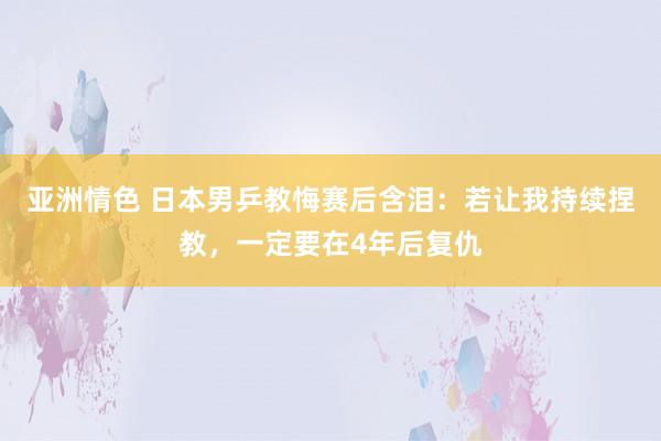 亚洲情色 日本男乒教悔赛后含泪：若让我持续捏教，一定要在4年后复仇