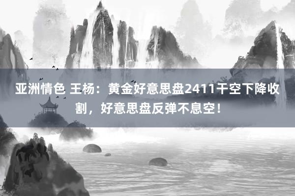 亚洲情色 王杨：黄金好意思盘2411干空下降收割，好意思盘反弹不息空！