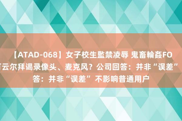 【ATAD-068】女子校生監禁凌辱 鬼畜輪姦FOREVER2 黑客可云尔拜谒录像头、麦克风？公司回答：并非“误差” 不影响普通用户