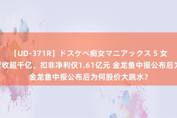 【UD-371R】ドスケベ痴女マニアックス 5 女教師＆女医編 营收超千亿、扣非净利仅1.61亿元 金龙鱼中报公布后为何股价大跳水？