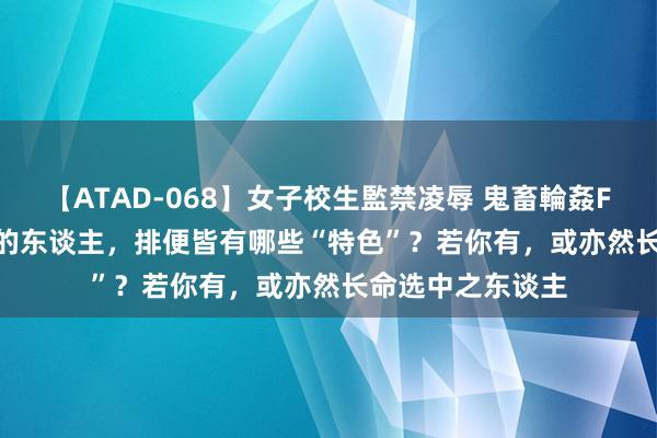 【ATAD-068】女子校生監禁凌辱 鬼畜輪姦FOREVER2 长命的东谈主，排便皆有哪些“特色”？若你有，或亦然长命选中之东谈主