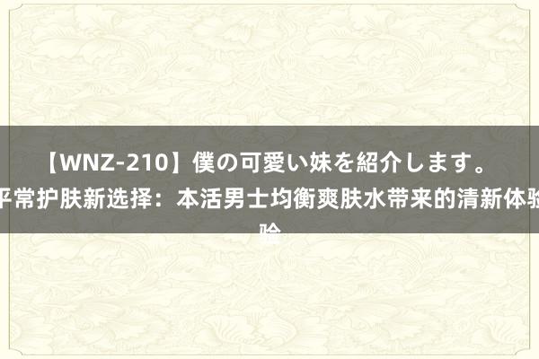 【WNZ-210】僕の可愛い妹を紹介します。 平常护肤新选择：本活男士均衡爽肤水带来的清新体验