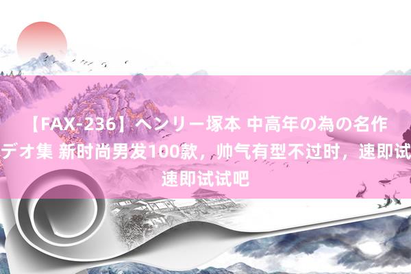 【FAX-236】ヘンリー塚本 中高年の為の名作裏ビデオ集 新时尚男发100款，帅气有型不过时，速即试试吧