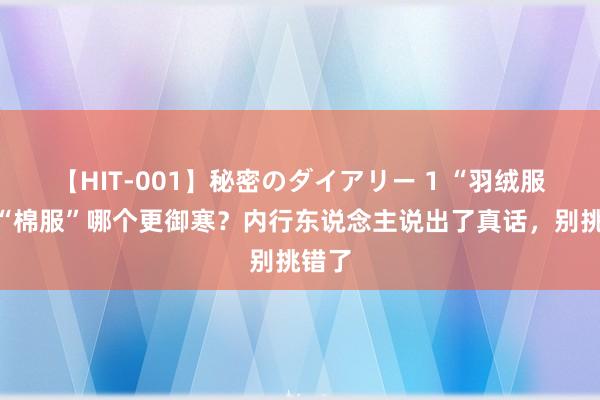 【HIT-001】秘密のダイアリー 1 “羽绒服”和“棉服”哪个更御寒？内行东说念主说出了真话，别挑错了