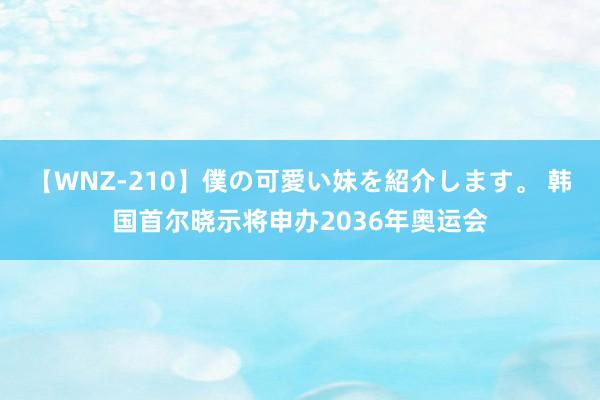 【WNZ-210】僕の可愛い妹を紹介します。 韩国首尔晓示将申办2036年奥运会