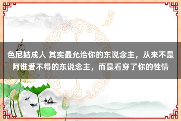 色尼姑成人 其实最允洽你的东说念主，从来不是阿谁爱不得的东说念主，而是看穿了你的性情