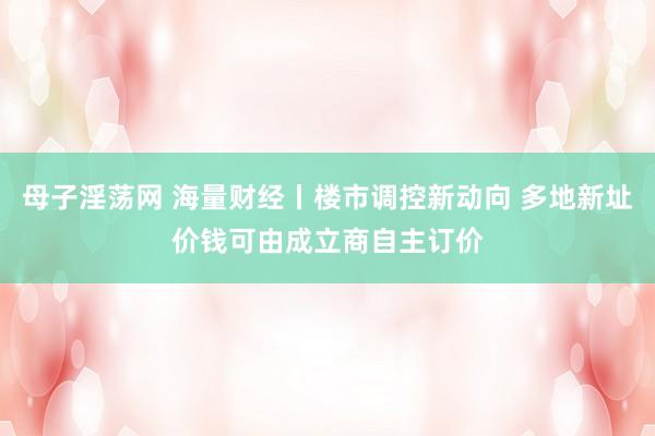 母子淫荡网 海量财经丨楼市调控新动向 多地新址价钱可由成立商自主订价