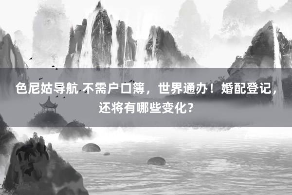 色尼姑导航 不需户口簿，世界通办！婚配登记，还将有哪些变化？