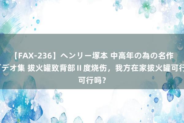 【FAX-236】ヘンリー塚本 中高年の為の名作裏ビデオ集 拔火罐致背部Ⅱ度烧伤，我方在家拔火罐可行吗？