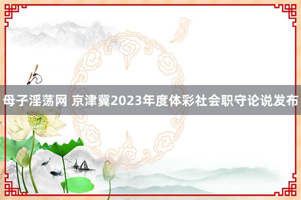 母子淫荡网 京津冀2023年度体彩社会职守论说发布