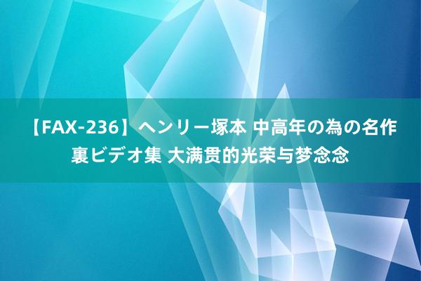 【FAX-236】ヘンリー塚本 中高年の為の名作裏ビデオ集 大满贯的光荣与梦念念