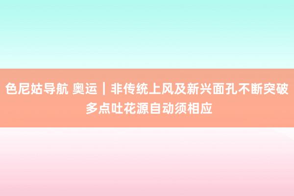 色尼姑导航 奥运︱非传统上风及新兴面孔不断突破 多点吐花源自动须相应