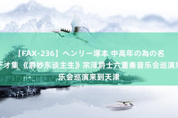 【FAX-236】ヘンリー塚本 中高年の為の名作裏ビデオ集 《爵妙东谈主生》宗泽爵士六重奏音乐会巡演来到天津