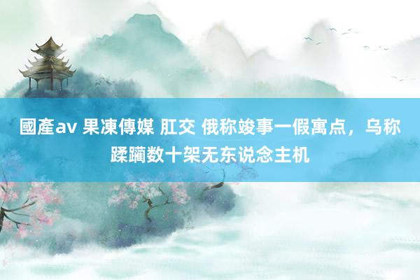 國產av 果凍傳媒 肛交 俄称竣事一假寓点，乌称蹂躏数十架无东说念主机