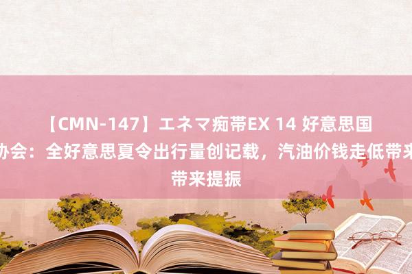 【CMN-147】エネマ痴帯EX 14 好意思国汽车协会：全好意思夏令出行量创记载，汽油价钱走低带来提振