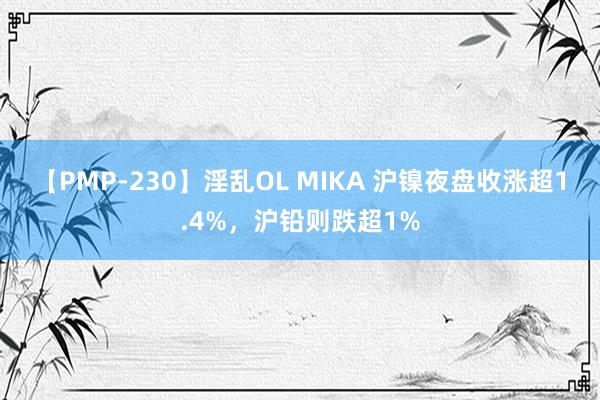 【PMP-230】淫乱OL MIKA 沪镍夜盘收涨超1.4%，沪铅则跌超1%