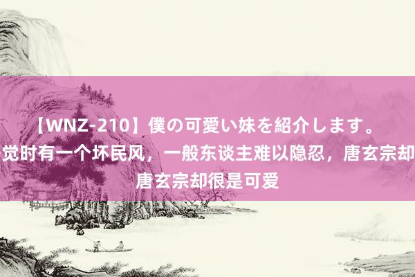 【WNZ-210】僕の可愛い妹を紹介します。 杨玉环睡觉时有一个坏民风，一般东谈主难以隐忍，唐玄宗却很是可爱