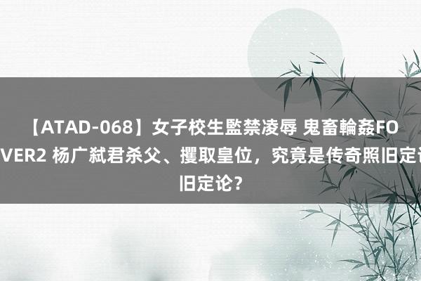 【ATAD-068】女子校生監禁凌辱 鬼畜輪姦FOREVER2 杨广弑君杀父、攫取皇位，究竟是传奇照旧定论？