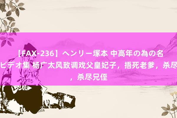 【FAX-236】ヘンリー塚本 中高年の為の名作裏ビデオ集 杨广太风致调戏父皇妃子，捂死老爹，杀尽兄侄