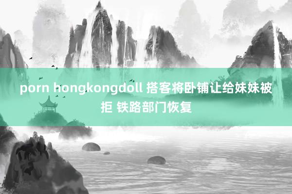 porn hongkongdoll 搭客将卧铺让给妹妹被拒 铁路部门恢复