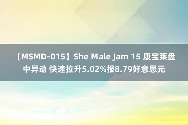 【MSMD-015】She Male Jam 15 康宝莱盘中异动 快速拉升5.02%报8.79好意思元