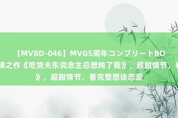 【MVBD-046】MVG5周年コンプリートBOX ゴールド 口碑之作《吃货夫东说念主总想炖了我》，超甜情节，看完整想谈恋爱