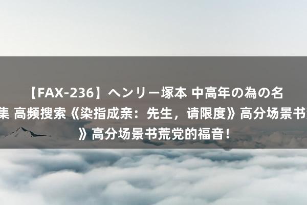 【FAX-236】ヘンリー塚本 中高年の為の名作裏ビデオ集 高频搜索《染指成亲：先生，请限度》高分场景书荒党的福音！