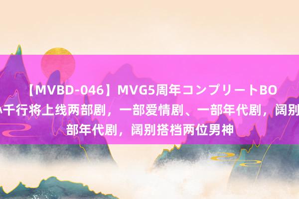 【MVBD-046】MVG5周年コンプリートBOX ゴールド 孙千行将上线两部剧，一部爱情剧、一部年代剧，阔别搭档两位男神