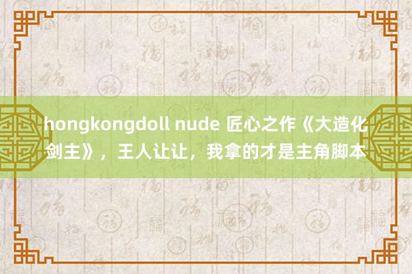 hongkongdoll nude 匠心之作《大造化剑主》，王人让让，我拿的才是主角脚本