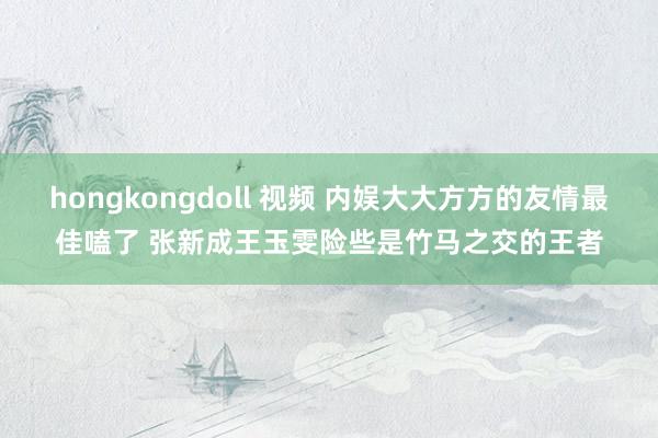 hongkongdoll 视频 内娱大大方方的友情最佳嗑了 张新成王玉雯险些是竹马之交的王者