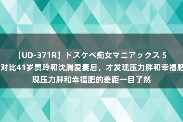 【UD-371R】ドスケベ痴女マニアックス 5 女教師＆女医編 对比41岁贾玲和沈腾爱妻后，才发现压力胖和幸福肥的差距一目了然