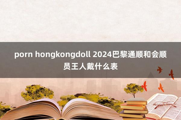 porn hongkongdoll 2024巴黎通顺和会顺员王人戴什么表