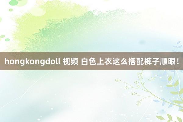 hongkongdoll 视频 白色上衣这么搭配裤子顺眼！