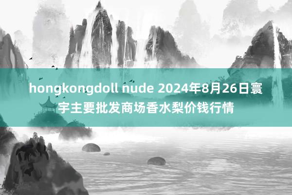 hongkongdoll nude 2024年8月26日寰宇主要批发商场香水梨价钱行情