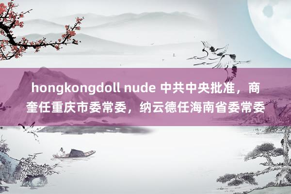 hongkongdoll nude 中共中央批准，商奎任重庆市委常委，纳云德任海南省委常委