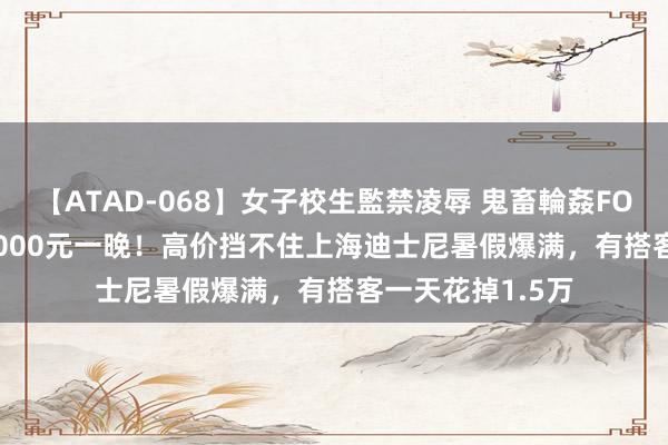 【ATAD-068】女子校生監禁凌辱 鬼畜輪姦FOREVER2 旅馆4000元一晚！高价挡不住上海迪士尼暑假爆满，有搭客一天花掉1.5万