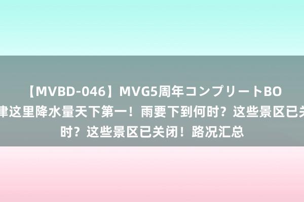 【MVBD-046】MVG5周年コンプリートBOX ゴールド 天津这里降水量天下第一！雨要下到何时？这些景区已关闭！路况汇总