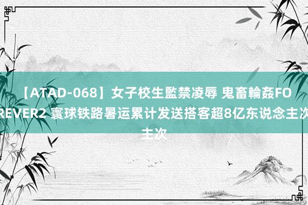 【ATAD-068】女子校生監禁凌辱 鬼畜輪姦FOREVER2 寰球铁路暑运累计发送搭客超8亿东说念主次