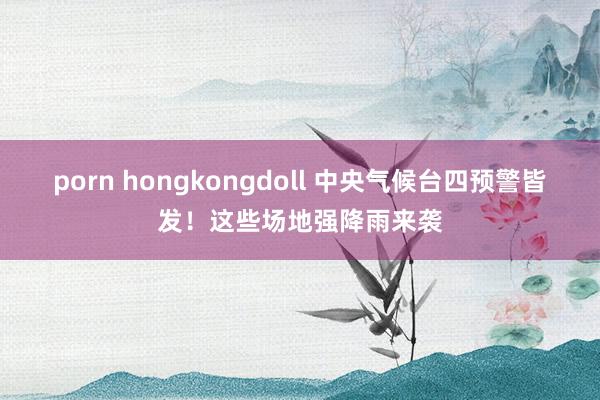 porn hongkongdoll 中央气候台四预警皆发！这些场地强降雨来袭