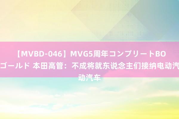 【MVBD-046】MVG5周年コンプリートBOX ゴールド 本田高管：不成将就东说念主们接纳电动汽车