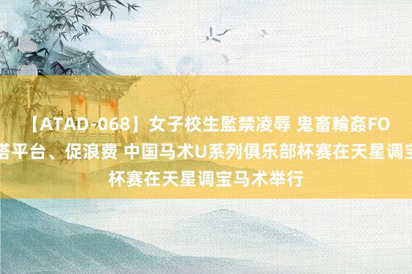 【ATAD-068】女子校生監禁凌辱 鬼畜輪姦FOREVER2 搭平台、促浪费 中国马术U系列俱乐部杯赛在天星调宝马术举行