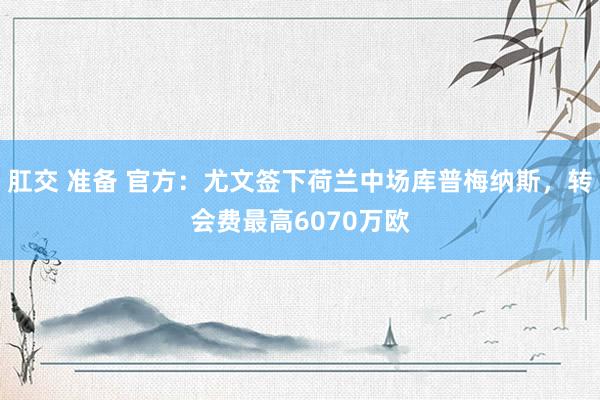 肛交 准备 官方：尤文签下荷兰中场库普梅纳斯，转会费最高6070万欧