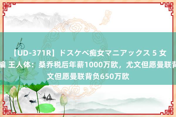 【UD-371R】ドスケベ痴女マニアックス 5 女教師＆女医編 王人体：桑乔税后年薪1000万欧，尤文但愿曼联背负650万欧