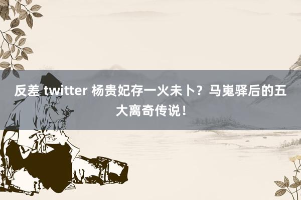 反差 twitter 杨贵妃存一火未卜？马嵬驿后的五大离奇传说！