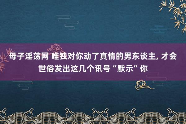 母子淫荡网 唯独对你动了真情的男东谈主， 才会世俗发出这几个讯号“默示”你