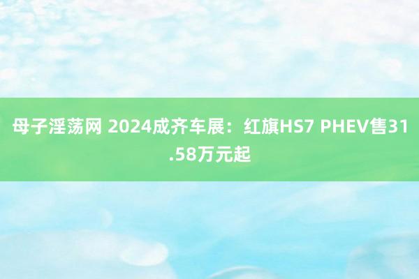 母子淫荡网 2024成齐车展：红旗HS7 PHEV售31.58万元起