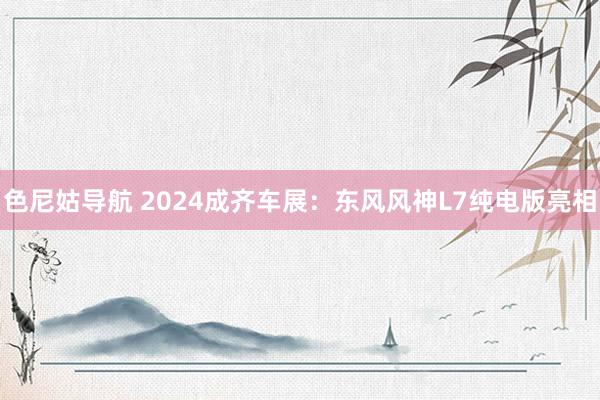 色尼姑导航 2024成齐车展：东风风神L7纯电版亮相