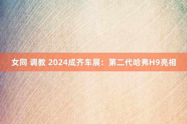 女同 调教 2024成齐车展：第二代哈弗H9亮相