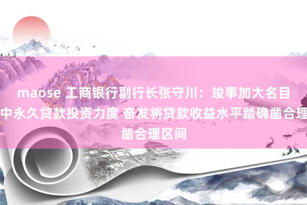 maose 工商银行副行长张守川：竣事加大名目类等中永久贷款投资力度 奋发将贷款收益水平踏确凿合理区间